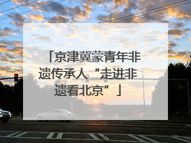 京津冀蒙青年非遗传承人“走进非遗看北京”