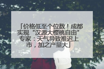 价格低至个位数！成都实现“汉源大樱桃自由” 专家：天气导致推迟上市，加之产量大