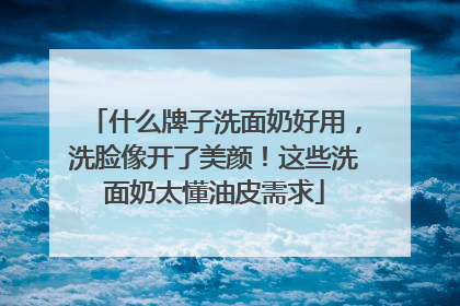什么牌子洗面奶好用，洗脸像开了美颜！这些洗面奶太懂油皮需求