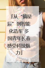 从“摘星辰”到智能化造车 多国青年长春感受科技魅力