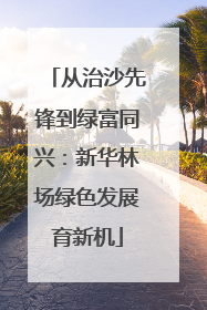 从治沙先锋到绿富同兴：新华林场绿色发展育新机