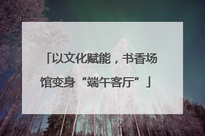 以文化赋能，书香场馆变身“端午客厅”