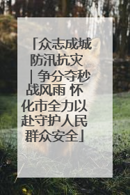 众志成城 防汛抗灾｜争分夺秒战风雨 怀化市全力以赴守护人民群众安全