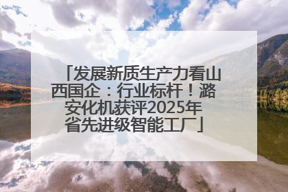 发展新质生产力看山西国企：行业标杆！潞安化机获评2025年省先进级智能工厂