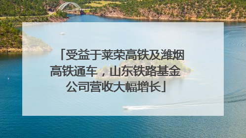 受益于莱荣高铁及潍烟高铁通车，山东铁路基金公司营收大幅增长