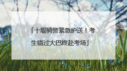 十堰骑警紧急护送！考生错过大巴终赴考场