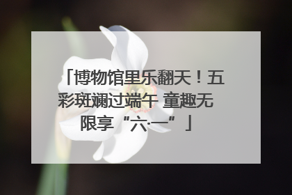 博物馆里乐翻天！五彩斑斓过端午 童趣无限享“六·一”