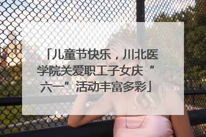 儿童节快乐，川北医学院关爱职工子女庆“六一”活动丰富多彩