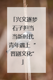 兴文逐梦 石子担当 当新时代青年遇上“晋剧文化”