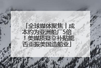 全球媒体聚焦丨成本约为亚洲船厂5倍！美媒质疑靠补贴能否重振美国造船业