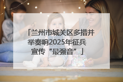 兰州市城关区多措并举奏响2025年征兵宣传“最强音”