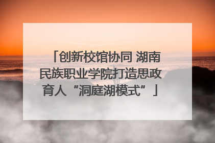 创新校馆协同 湖南民族职业学院打造思政育人“洞庭湖模式”