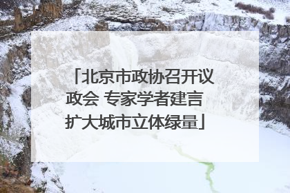 北京市政协召开议政会 专家学者建言扩大城市立体绿量