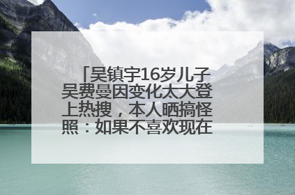吴镇宇16岁儿子吴费曼因变化太大登上热搜，本人晒搞怪照：如果不喜欢现在的我可以离开