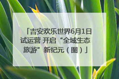吉安欢乐世界6月1日试运营 开启“全域生态旅游”新纪元（图）