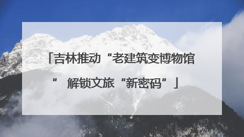 吉林推动“老建筑变博物馆” 解锁文旅“新密码”