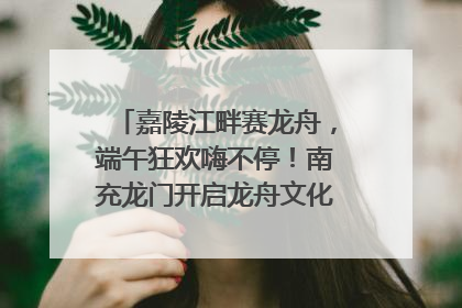 嘉陵江畔赛龙舟，端午狂欢嗨不停！南充龙门开启龙舟文化盛宴｜镜观四川