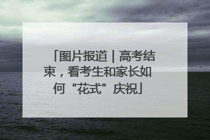 图片报道｜高考结束，看考生和家长如何“花式”庆祝