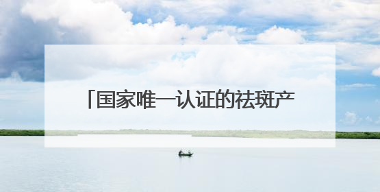 国家唯一认证的祛斑产品都有哪个？专业持证：中国祛斑十大名牌