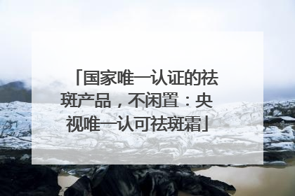 国家唯一认证的祛斑产品，不闲置：央视唯一认可祛斑霜