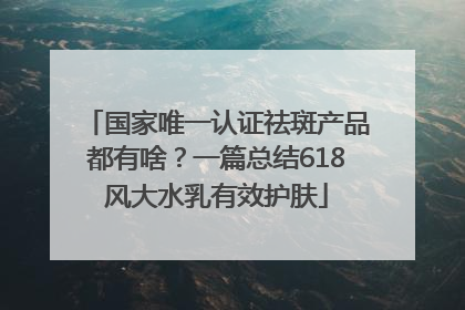 国家唯一认证祛斑产品都有啥？一篇总结618风大水乳有效护肤