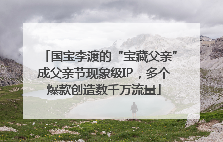 国宝李渡的“宝藏父亲”成父亲节现象级IP，多个爆款创造数千万流量