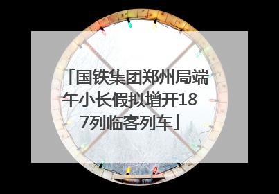国铁集团郑州局端午小长假拟增开187列临客列车
