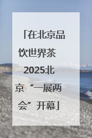 在北京品饮世界茶 2025北京“一展两会”开幕