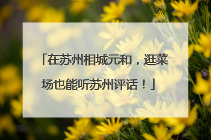 在苏州相城元和，逛菜场也能听苏州评话！