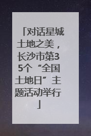 对话星城土地之美，长沙市第35个“全国土地日”主题活动举行