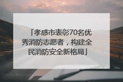 孝感市表彰70名优秀消防志愿者，构建全民消防安全新格局