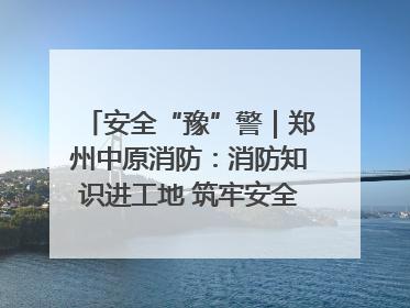 安全“豫”警｜郑州中原消防：消防知识进工地 筑牢安全“防火墙”