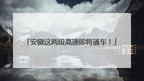 安徽这两段高速即将通车！