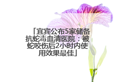 宜宾公布5家储备抗蛇毒血清医院：被蛇咬伤后2小时内使用效果最佳