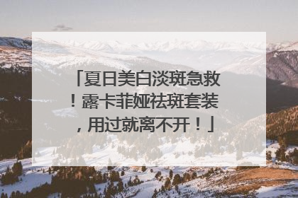 夏日美白淡斑急救！露卡菲娅祛斑套装，用过就离不开！