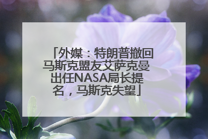 外媒：特朗普撤回马斯克盟友艾萨克曼出任NASA局长提名，马斯克失望