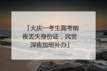 大庆一考生高考前夜丢失身份证，民警深夜加班补办