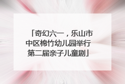 奇幻六一，乐山市中区棉竹幼儿园举行第二届亲子儿童剧