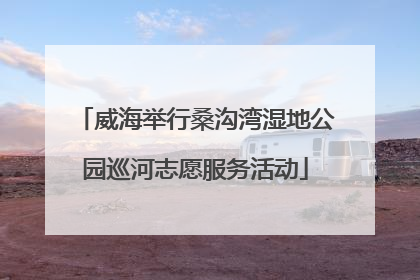 威海举行桑沟湾湿地公园巡河志愿服务活动