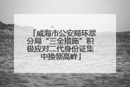 威海市公安局环翠分局“三全措施”积极应对二代身份证集中换领高峰