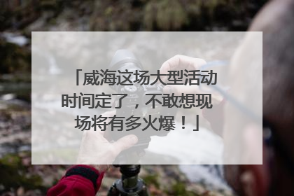 威海这场大型活动时间定了，不敢想现场将有多火爆！