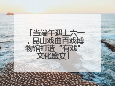 当端午遇上六一，昆山戏曲百戏博物馆打造“有戏”文化盛宴