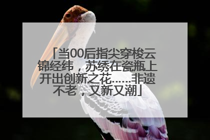 当00后指尖穿梭云锦经纬，苏绣在瓷瓶上开出创新之花……非遗不老，又新又潮