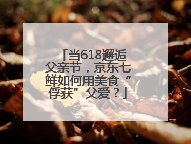 当618邂逅父亲节，京东七鲜如何用美食“俘获”父爱？