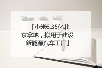小米6.35亿北京拿地，拟用于建设新能源汽车工厂