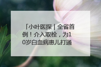 小叶医探｜全省首例！介入取栓，为10岁白血病患儿打通生命之“脉”