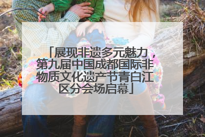 展现非遗多元魅力，第九届中国成都国际非物质文化遗产节青白江区分会场启幕
