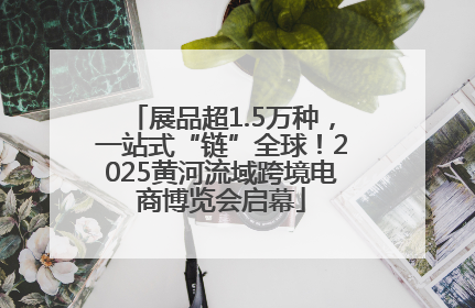 展品超1.5万种，一站式“链”全球！2025黄河流域跨境电商博览会启幕