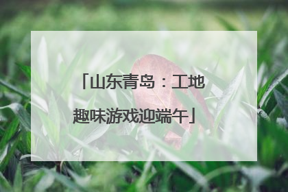 山东青岛：工地趣味游戏迎端午