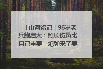 山河铭记｜96岁老兵鲍启太：照顾伤员比自己重要，炮弹来了要趴在他们身上